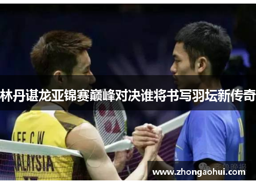 林丹谌龙亚锦赛巅峰对决谁将书写羽坛新传奇